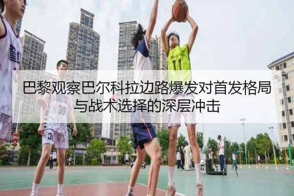 巴黎观察巴尔科拉边路爆发对首发格局与战术选择的深层冲击
