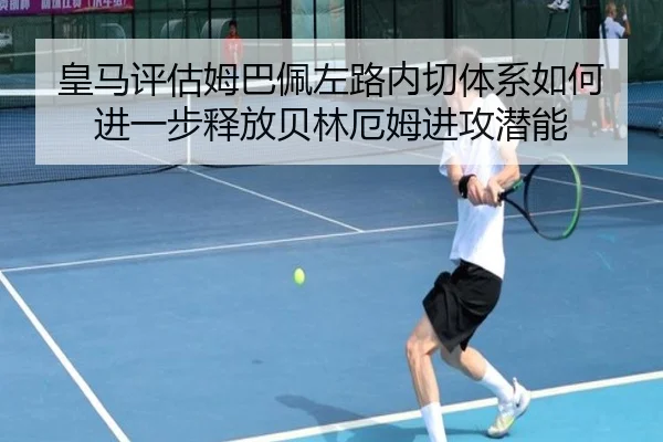 皇马评估姆巴佩左路内切体系如何进一步释放贝林厄姆进攻潜能